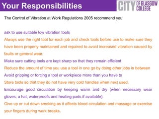 Your Responsibilities
The Control of Vibration at Work Regulations 2005 recommend you:


ask to use suitable low vibration tools
Always use the right tool for each job and check tools before use to make sure they
have been properly maintained and repaired to avoid increased vibration caused by
faults or general wear.
Make sure cutting tools are kept sharp so that they remain efficient
Reduce the amount of time you use a tool in one go by doing other jobs in between
Avoid gripping or forcing a tool or workpiece more than you have to
Store tools so that they do not have very cold handles when next used.
Encourage good circulation by keeping warm and dry (when necessary wear
gloves, a hat, waterproofs and heating pads if available).
Give up or cut down smoking as it affects blood circulation and massage or exercise
your fingers during work breaks.
 