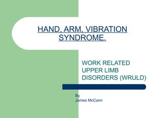 HAND, ARM, VIBRATION SYNDROME. WORK RELATED UPPER LIMB DISORDERS (WRULD) By  James McCann 