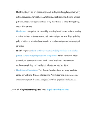1. Hand Painting: This involves using hands as brushes to apply paint directly
onto a canvas or other surfaces. Artists may create intricate designs, abstract
patterns, or realistic representations using their hands as a tool for applying
colors and textures.
2. Handprints: Handprints are created by pressing hands onto a surface, leaving
a visible imprint. Artists may use various techniques such as finger painting,
palm printing, or creating hand stencils to produce unique and personalized
artworks.
3. Hand Sculptures: Hand sculptures involve shaping materials such as clay,
plaster, or other sculpting mediums using hands. Artists can create three-
dimensional representations of hands or use hands as a base to create
sculptures depicting various objects, figures, or abstract forms.
4. Hand-drawn Illustrations: This form of hand art involves using hands to
create intricate and detailed illustrations. Artists may use pens, pencils, or
other drawing tools to create images directly on paper or other surfaces.
Order an assignment through this link: https://intel-writers.com/
 