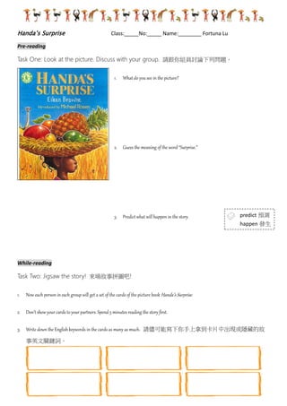Handa’s Surprise Class:_____No:_____ Name:________ Fortuna Lu
Pre-reading
Task One: Look at the picture. Discuss with your group. 請跟你組員討論下列問題。
1. What do you see in the picture?
2. Guess the meaning of the word “Surprise.”
3. Predict what will happen in the story.
While-reading
TaskTwo: Jigsaw the story! 來場故事拼圖吧!
1. Now each person in each group will get a set of the cards of the picture book Handa’s Surprise.
2. Don’t show your cards to your partners. Spend 5 minutes reading the story first.
3. Write down the English keywords in the cards as many as much. 請儘可能寫下你手上拿到卡片中
出現或隱藏的故事英文關鍵詞。
4. Expert group 專家小組:Now get together if you get the same cards and discuss what the cards talk
about. Please write down what you discussed.
5. Home group 原屬小組: Go back to your own group and tell your partners what you have learned.
回到你原來組別, 向同學報告你剛剛學到的故事內容。
6. Story Sequencing 故事排序: Put the cards in order to guess the story sequence. 請將故事卡依討論
predict 預測
happen 發生
 