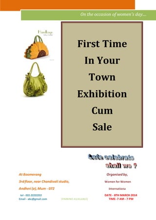 On the occasion of women's day.... 
First Time 
In Your 
Town 
Exhibition 
Cum 
Sale 
At Boomerang Organised by, 
3rd floor, near Chandivali studio, Women for Women 
Andheri (e), Mum - 072 Internationa 
tel - 022-22222222 DATE - 8TH MARCH 2014 
Email - abc@gmail.com (PARKING AVAILABLE) TIME- 7 AM - 7 PM 
