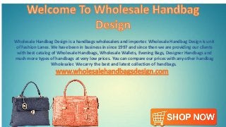 Wholesale Handbag Design is a handbags wholesalers and importer. Wholesale Handbag Design is unit
of Fashion Lanes. We have been in business in since 1997 and since then we are providing our clients
with best catalog of Wholesale Handbags, Wholesale Wallets, Evening Bags, Designer Handbags and
much more types of handbags at very low prices. You can compare our prices with any other handbag
Wholesaler. We carry the best and latest collection of handbags.
 