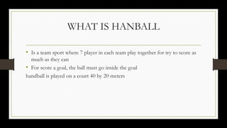WHAT IS HANBALL
• Is a team sport where 7 player in each team play together for try to score as
much as they can
• For score a goal, the ball must go inside the goal
handball is played on a court 40 by 20 meters