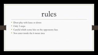 rules
• Dont play with knee or down
• Only 3 steps
• Careful whith some hits on the opponents face
• Not enter inside the 6 meter área