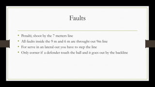 Faults
• Penalti; shoot by the 7 metters line
• All faults inside the 9 m and 6 m are throught out 9m line
• For serve in an lateral out you have to step the line
• Only corner if a defender touch the ball and it goes out by the backline