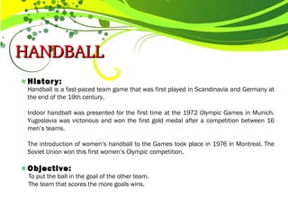 HANDBALL HANDBALL 
History:
Handball is a fast-paced team game that was first played in Scandinavia and Germany at
the end of the 19th century.
Indoor handball was presented for the first time at the 1972 Olympic Games in Munich.
Yugoslavia was victorious and won the first gold medal after a competition between 16
men’s teams.
The introduction of women’s handball to the Games took place in 1976 in Montreal. The
Soviet Union won this first women’s Olympic competition.
Objective:
To put the ball in the goal of the other team.
The team that scores the more goals wins.
 