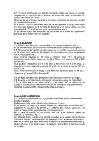 2:7. Si debe continuarse un partido empatado hasta que gane un equipo,
después de un descanso de 5 minutos, se sortea de nuevo la elección del
campo o de saque de centro.
El tiempo de las prórrogas durará 2 x 5 minutos para todos los equipos (cambio
de campo sin descanso).
Si el partido continúa empatado después de esta primera prórroga tiene lugar
una segunda, después de 5 minutos de descanso y un nuevo sorteo, con una
duración de 2 x 5 minutos (cambio de campo sin descanso).
Si el partido sigue aún empatado se procederá en función del reglamento
particular de la competición en cuestión.
Regla 3. EL BALÓN
3:1. El balón está formado por una cubierta de cuero o material sintético.
Es de forma esférica. No se admiten balones brillantes o resbaladizos (18:3).
3:2. Al comienzo del partido, el balón usado en un partido masculino (mayores
de 16 años) debe medir de 58 a 60 cm. de circunferencia y tener un peso de
425 a 475 gr. (tamaño 3).
Para mujeres mayores de 14 años y hombres entre 12 y 16 años la
circunferencia del balón debe ser de 54 a 56cm. y el peso de 325 a 400
gr.(tamaño 2).
Para partidos masculinos de 8 a 12 años y femeninos de 8 a 14 años, la
circunferencia del balón debe ser de 50 a 52 cm. y pesar al menos 315 gr.
(tamaño 1).
Para “minis” (menores de 8 años), la circunferencia del balón debe ser 48 cm. y
el peso de al menos 290 gr. (tamaño 0).
3:3. En cada partido han de presentarse dos balones conforme a las reglas.
3:4. Durante el partido el balón sólo podrá cambiarse en caso de necesidad.
3:5. La utilización de un balón oficial con la marca IHF es obligatoria en
cualquier manifestación internacional oficial, así como para encuentros entre
naciones (Estatutos I.H.F.; Reglamento relativo al balón).
Regla 4. LOS JUGADORES
4:1. Un equipo se compone de 12 jugadores, los cuales deben inscribirse en
el acta de partido.
Cada equipo debe jugar obligatoriamente con un portero.
En el terreno de juego y al mismo tiempo sólo debe haber un máximo de 7
jugadores (6 jugadores de campo y 1 portero). Los demás jugadores son
reserva. (Se permiten excepciones en mini-balonmano).
En la zona de cambio no se admite más que a los reservas, jugadores
excluidos y 4 oficiales. (fig. 3).
Los oficiales deben inscribirse en el acta de partido y no pueden ser sustituidos
durante el mismo. Uno (1) de ellos se designará como responsable de equipo.
este es el único que está autorizado a dirigirse al anotador-cronometrador y,
llegado el caso, a los árbitros (ver, no obstante, Comentario 2, Tiempo muerto
de equipo).
 