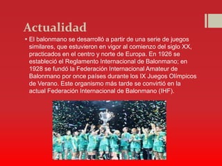 Actualidad
 El balonmano se desarrolló a partir de una serie de juegos
similares, que estuvieron en vigor al comienzo del siglo XX,
practicados en el centro y norte de Europa. En 1926 se
estableció el Reglamento Internacional de Balonmano; en
1928 se fundó la Federación Internacional Amateur de
Balonmano por once países durante los IX Juegos Olímpicos
de Verano. Este organismo más tarde se convirtió en la
actual Federación Internacional de Balonmano (IHF).
 