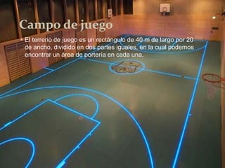 Campo de juego
 El terreno de juego es un rectángulo de 40 m de largo por 20
de ancho, dividido en dos partes iguales, en la cual podemos
encontrar un área de portería en cada una.
 