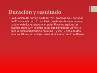 Duración y resultado
 La duración del partido es de 60 min, divididos en 2 periodos
de 30 min cada uno. El resultado puede ser de victoria para
cada uno de los equipos, o empate. Para los equipos de
jóvenes entre 12 y 16 años es de dos tiempos de 25 min, y
para la edad comprendida entre los 8 y los 12 años de dos
tiempos 20 min; en ambos casos el descanso será de 10 min
 