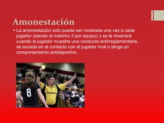 Amonestación
 La amonestación solo puede ser mostrada una vez a cada
jugador (siendo el máximo 3 por equipo) y se le mostrará
cuando el jugador muestre una conducta antirreglamentaria,
se exceda en el contacto con el jugador rival o tenga un
comportamiento antideportivo.
 