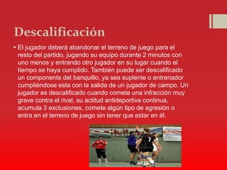 Descalificación
 El jugador deberá abandonar el terreno de juego para el
resto del partido, jugando su equipo durante 2 minutos con
uno menos y entrando otro jugador en su lugar cuando el
tiempo se haya cumplido. También puede ser descalificado
un componente del banquillo, ya sea suplente o entrenador
cumpliéndose esta con la salida de un jugador de campo. Un
jugador es descalificado cuando comete una infracción muy
grave contra el rival, su actitud antideportiva continua,
acumula 3 exclusiones, comete algún tipo de agresión o
entra en el terreno de juego sin tener que estar en él.
 
