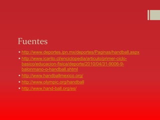 Fuentes
 http://www.deportes.ipn.mx/deportes/Paginas/handball.aspx
 http://www.icarito.cl/enciclopedia/articulo/primer-ciclo-
basico/educacion-fisica/deporte/2010/04/31-9006-9-
balonmano-o-handball.shtml
 http://www.handballmexico.org/
 http://www.olympic.org/handball
 http://www.hand-ball.org/es/
 