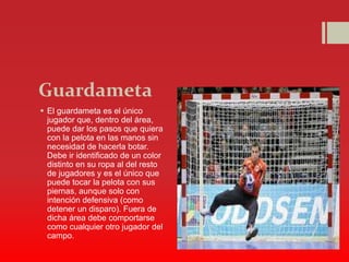 Guardameta
 El guardameta es el único
jugador que, dentro del área,
puede dar los pasos que quiera
con la pelota en las manos sin
necesidad de hacerla botar.
Debe ir identificado de un color
distinto en su ropa al del resto
de jugadores y es el único que
puede tocar la pelota con sus
piernas, aunque solo con
intención defensiva (como
detener un disparo). Fuera de
dicha área debe comportarse
como cualquier otro jugador del
campo.
 