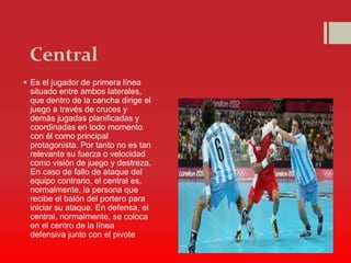 Central
 Es el jugador de primera línea
situado entre ambos laterales,
que dentro de la cancha dirige el
juego a través de cruces y
demás jugadas planificadas y
coordinadas en todo momento
con él como principal
protagonista. Por tanto no es tan
relevante su fuerza o velocidad
como visión de juego y destreza.
En caso de fallo de ataque del
equipo contrario, el central es,
normalmente, la persona que
recibe el balón del portero para
iniciar su ataque. En defensa, el
central, normalmente, se coloca
en el centro de la línea
defensiva junto con el pivote
 