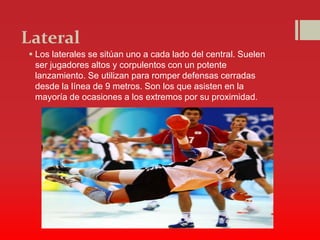 Lateral
 Los laterales se sitúan uno a cada lado del central. Suelen
ser jugadores altos y corpulentos con un potente
lanzamiento. Se utilizan para romper defensas cerradas
desde la línea de 9 metros. Son los que asisten en la
mayoría de ocasiones a los extremos por su proximidad.
 