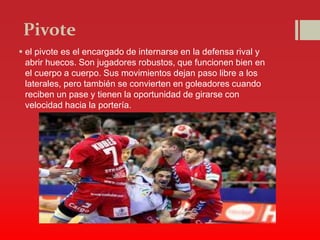 Pivote
 el pivote es el encargado de internarse en la defensa rival y
abrir huecos. Son jugadores robustos, que funcionen bien en
el cuerpo a cuerpo. Sus movimientos dejan paso libre a los
laterales, pero también se convierten en goleadores cuando
reciben un pase y tienen la oportunidad de girarse con
velocidad hacia la portería.
 