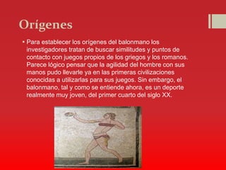 Orígenes
 Para establecer los orígenes del balonmano los
investigadores tratan de buscar similitudes y puntos de
contacto con juegos propios de los griegos y los romanos.
Parece lógico pensar que la agilidad del hombre con sus
manos pudo llevarle ya en las primeras civilizaciones
conocidas a utilizarlas para sus juegos. Sin embargo, el
balonmano, tal y como se entiende ahora, es un deporte
realmente muy joven, del primer cuarto del siglo XX.
 