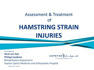 Assessment & Treatment
of
HAMSTRING STRAIN
INJURIES
Presented by
Nicol van Dyk
Philipp Jacobsen
Rehabilitation Department
Aspetar Sports Medicine and Orthopaedic Hospital
 