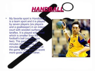 HANDBALL My favorite sport is Handball. It is a team sport and it is played by seven players (six players and a goalkeeper) in an indoor court with wooden surface or taraflex. It is played with a ball which is smaller than the football’s ball (usually size two). The game lasts 60 minutes (two halftime of 30 minutes each) and the aim of the game is one team to score more goals than the other.