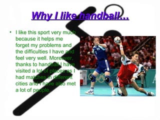 Why I like handball… I like this sport very much because it helps me forget my problems and the difficulties I have and feel very well. Moreover, thanks to handball I have visited a lot of places as I had matches in different cities and I have also met a lot of people.