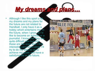 My dreams and plans… Although I like this sport a lot, my dreams and my plans for the future are not related to Handball. I only have it as a hobby which entertains me. In the future, when I grow up I’d like to become an actress or a journalist. I know that they are quite difficult jobs but only these are the ones that I find interesting and fascinating. I’ll try to do my best so as to achieve my goals and have a satisfying life in the future.