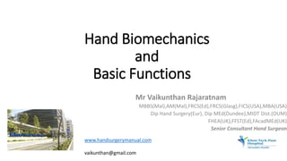 Mr Vaikunthan Rajaratnam
MBBS(Mal),AM(Mal),FRCS(Ed),FRCS(Glasg),FICS(USA),MBA(USA)
Dip Hand Surgery(Eur), Dip MEd(Dundee),MIDT Dist.(OUM)
FHEA(UK),FFST(Ed),FAcadMEd(UK)
Senior Consultant Hand Surgeon
Hand Biomechanics
and
Basic Functions
www.handsurgerymanual.com
vaikunthan@gmail.com
 
