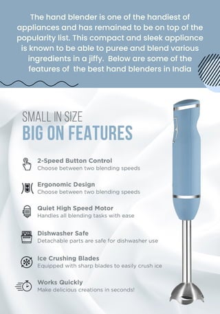 The hand blender is one of the handiest of
appliances and has remained to be on top of the
popularity list. This compact and sleek appliance
is known to be able to puree and blend various
ingredients in a jiffy. Below are some of the
features of the best hand blenders in India
 