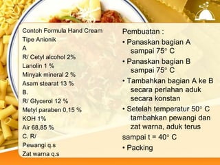 Contoh Formula Hand Cream
Tipe Anionik
A
R/ Cetyl alcohol 2%
Lanolin 1 %
Minyak mineral 2 %
Asam stearat 13 %
B.
R/ Glycerol 12 %
Metyl paraben 0,15 %
KOH 1%
Air 68,85 %
C. R/
Pewangi q.s
Zat warna q.s
Pembuatan :
• Panaskan bagian A
sampai 75° C
• Panaskan bagian B
sampai 75° C
• Tambahkan bagian A ke B
secara perlahan aduk
secara konstan
• Setelah temperatur 50° C
tambahkan pewangi dan
zat warna, aduk terus
sampai t = 40° C
• Packing
 