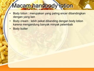 Macam handbody lotion
• Body lotion : merupakan yang paling encer dibandingkan
dengan yang lain
• Body cream : lebih pekat dibanding dengan body lotion
karena mengandung banyak minyak pelembab
• Body butter
 