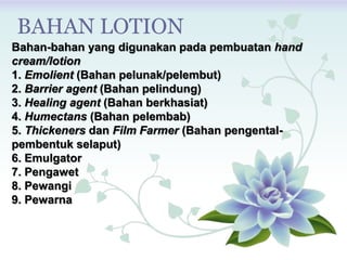 Bahan-bahan yang digunakan pada pembuatan hand
cream/lotion
1. Emolient (Bahan pelunak/pelembut)
2. Barrier agent (Bahan pelindung)
3. Healing agent (Bahan berkhasiat)
4. Humectans (Bahan pelembab)
5. Thickeners dan Film Farmer (Bahan pengental-
pembentuk selaput)
6. Emulgator
7. Pengawet
8. Pewangi
9. Pewarna
BAHAN LOTION
 