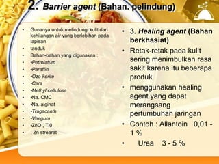 2. Barrier agent (Bahan. pelindung)
• Gunanya untuk melindungi kulit dari
kehilangan air yang berlebihan pada
lapisan
• tanduk
• Bahan-bahan yang digunakan :
• •Petrolatum
• •Paraffin
• •Ozo kerite
• •Cera
• •Methyl cellulosa
• •Na. CMC
• •Na. alginat
• •Tragacanth
• •Veegum
• •ZnO , Ti0
• , Zn strearat
• 3. Healing agent (Bahan
berkhasiat)
• Retak-retak pada kulit
sering menimbulkan rasa
sakit karena itu beberapa
produk
• menggunakan healing
agent yang dapat
merangsang
pertumbuhan jaringan
• Contoh : Allantoin 0,01 -
1 %
• Urea 3 - 5 %
 