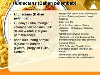 Humectans (Bahan pelembab)
• Humectans (Bahan
pelembab)
• Gunanya untuk mengatur
kelembaban sediaan baik
dalam wadah ataupun
pemakaiannya
• pada kulit. Yang banyak
digunakan adalah :
glycerol, propylen Glikol,
Sorbitol
• Berasal dari bahan alam dan senyawa
sintetis. Biasanya digunkan dengan
kadar air
• lebih kecil 1%.
• Contoh : Gom, Alginat, Derivat
Cellulosa, Hidroxypropyl cellulosa,
Veegum
• Contoh dari senyawa sintetis :
• •Carbopol -----> membentuk gel bila
bereaksi dengan alkali atau senyawa-
• senyawa amine
• •PVP (poly Vinyl Pyrolidon) ---->
pembentuk selaput yang baik dan
dapat
• membentuk koloid pelindung,
menstabilkan emulsi dan detoxicant.
 