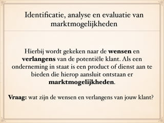 Identiﬁcatie, analyse en evaluatie van !
marktmogelijkheden
Hierbij wordt gekeken naar de wensen en
verlangens van de potentiële klant. Als een
onderneming in staat is een product of dienst aan te
bieden die hierop aansluit ontstaan er
marktmogelijkheden.!
!
Vraag: wat zijn de wensen en verlangens van jouw klant?
 