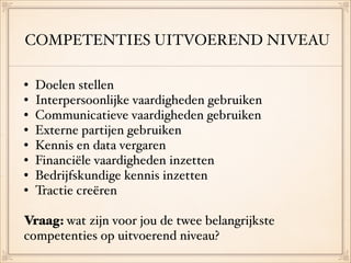 COMPETENTIES UITVOEREND NIVEAU
• Doelen stellen!
• Interpersoonlijke vaardigheden gebruiken!
• Communicatieve vaardigheden gebruiken!
• Externe partijen gebruiken!
• Kennis en data vergaren!
• Financiële vaardigheden inzetten !
• Bedrijfskundige kennis inzetten!
• Tractie creëren  
Vraag: wat zijn voor jou de twee belangrijkste
competenties op uitvoerend niveau?
 