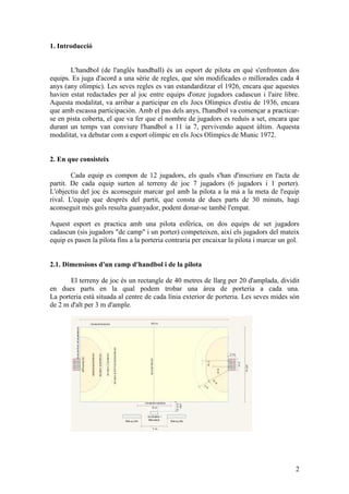 1. Introducció


       L'handbol (de l'anglès handball) és un esport de pilota en què s'enfronten dos
equips. Es juga d'acord a una sèrie de regles, que són modificades o millorades cada 4
anys (any olímpic). Les seves regles es van estandarditzar el 1926, encara que aquestes
havien estat redactades per al joc entre equips d'onze jugadors cadascun i l'aire libre.
Aquesta modalitat, va arribar a participar en els Jocs Olímpics d'estiu de 1936, encara
que amb escassa participación. Amb el pas dels anys, l'handbol va començar a practicar-
se en pista coberta, el que va fer que el nombre de jugadors es reduís a set, encara que
durant un temps van conviure l'handbol a 11 ia 7, pervivendo aquest últim. Aquesta
modalitat, va debutar com a esport olímpic en els Jocs Olímpics de Munic 1972.


2. En que consisteix

        Cada equip es compon de 12 jugadors, els quals s'han d'inscriure en l'acta de
partit. De cada equip surten al terreny de joc 7 jugadors (6 jugadors i 1 porter).
L'objectiu del joc és aconseguir marcar gol amb la pilota a la mà a la meta de l'equip
rival. L'equip que després del partit, que consta de dues parts de 30 minuts, hagi
aconseguit més gols resulta guanyador, podent donar-se també l'empat.

Aquest esport es practica amb una pilota esfèrica, on dos equips de set jugadors
cadascun (sis jugadors "de camp" i un porter) competeixen, així els jugadors del mateix
equip es pasen la pilota fins a la porteria contraria per encaixar la pilota i marcar un gol.


2.1. Dimensions d'un camp d'handbol i de la pilota

       El terreny de joc és un rectangle de 40 metres de llarg per 20 d'amplada, dividit
en dues parts en la qual podem trobar una àrea de porteria a cada una.
La porteria està situada al centre de cada línia exterior de porteria. Les seves mides són
de 2 m d'alt per 3 m d'ample.




                                                                                           2
 