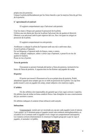 pròpia àrea de porteria).
Llançar la pilota deliberadament per les línies laterals o per la mateixa línia de gol fora
de la porteria.

L’ aproximació al contrari

       El següent comportament cap a l'adversari està permès:

Usar les mans o braços per guanyar la possessió de la pilota.
Utilitza una mà oberta per desviar la pilota l'adversari des de qualsevol direcció.
Obstruir a un adversari amb la part superior del cos, fins i tot quan no estigui en
possessió de la pilota.

       El següent comportament no està permès:

Arrabassar o colpejar la pilota de l'oponent amb una mà o amb totes dues.
Avent la pilota a l'oponent.
Fer un bloqueig a l'oponent amb els braços, mans o cames.
Aturar, colpejar, empènyer, saltar o córrer cap a l'oponent, o posar-lo en risc de
qualsevol manera.
Posar en risc el porter.

Àrea de porteria

        Únicament es permet l'entrada del porter a l'àrea de porteria, incloent-hi les
línies de l'àrea de porteria. A aquesta àrea no ha d'entrar cap jugador de camp.

El porter

       El porter pot moure's lliurement en la seva pròpia àrea de porteria. Podrà
abandonar aquesta àrea sempre que no es trobi en possessió de la pilota. Un cop fora
podrà moure's com un jugador de camp, estant subjecte a les mateixes regles.

L’arbitre

        Els dos àrbitres són responsables de garantir que el joc sigui correcte i esportiu.
Els àrbitres han de trobar en bona condició física i han d'ampliar els seus coneixements
del joc assistint a cursos.

Els àrbitres indiquen el caràcter d'una infracció amb senyals.

Infraccions

        L'amonestació: només pot ser mostrada un cop per cada jugador (sent el màxim
3 per equip) i se li mostrarà quan el jugador mostri una conducta antireglamentària, es
excedeixi en el contacte amb el jugador rival o tingui un comportament antiesportiu.
Les manera correcta d'amonestació és ensenyar la targeta groga per a que la vegi el
jugador, el anotador i el públic.




                                                                                              4
 
