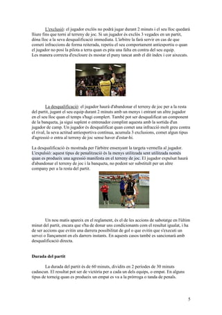 L'exclusió: el jugador exclòs no podrà jugar durant 2 minuts i el seu lloc quedarà
lliure fins que torni al terreny de joc. Si un jugador és exclòs 3 vegades en un partit,
dóna lloc a la seva desqualificació immediata. L'àrbitre la farà servir en cas de que
cometi infraccions de forma reiterada, repetiu el seu comportament antiesportiu o quan
el jugador no posi la pilota a terra quan es pita una falta en contra del seu equip.
Les manera correcta d'excloure és mostar el puny tancat amb el dit índex i cor aixecats.




         La desqualificació: el jugador haurà d'abandonar el terreny de joc per a la resta
del partit, jugant el seu equip durant 2 minuts amb un menys i entrant un altre jugador
en el seu lloc quan el temps s'hagi complert. També pot ser desqualificat un component
de la banqueta, ja sigui suplent o entrenador complint aquesta amb la sortida d'un
jugador de camp. Un jugador és desqualificat quan comet una infracció molt greu contra
el rival, la seva actitud antiesportiva contínua, acumula 3 exclusions, comet algun tipus
d'agressió o entra al terreny de joc sense haver d'estar-hi.

La desqualificació és mostrada per l'àrbitre ensenyant la targeta vermella al jugador.
L'expulsió: aquest tipus de penalització és la menys utilitzada sent utilitzada només
quan es produeix una agressió manifesta en el terreny de joc. El jugador expulsat haurà
d'abandonar el terreny de joc i la banqueta, no podent ser substituït per un altre
company per a la resta del partit.




        Un nou matís apareix en el reglament, és el de les accions de sabotatge en l'últim
minut del partit, encara que s'ha de donar uns condicionants com el resultat igualat, i ha
de ser accions que evitin una darrera possibilitat de gol o que evitin que s'executi un
servei o llançament en els darrers instants. En aquests casos també es sancionarà amb
desqualificació directa.


Durada del partit

        La durada del partit és de 60 minuts, dividits en 2 períodes de 30 minuts
cadascun. El resultat pot ser de victòria per a cada un dels equips, o empat. En alguns
tipus de torneig quan es produeix un empat es va a la pròrroga o tanda de penals.



                                                                                          5
 