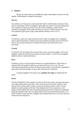 3. Jugadors

       Pel que fa a altres esports, en handbol les regles especifiquen la posició de cada
jugador. S'identifiquen 4 categories principals:

Extrem

Els extrems es col.loquen un a cada costat dels laterals, també poden circular per l'àrea
de 6m, són tàctiques. Solen ser jugadors ràpids àgils, poc pesats i amb gran capacitat de
salt. Aprofiten al màxim el terreny de joc per obrir les defenses i generar buits.
Comencen les jugades d'atac estàtic des de la seva posició. Poden convertir-se en una
font constant de gols quan es juga contra defenses obertes (com el 3-2-1).

Lateral

Els laterals es situen un a cada costat del central. Solen ser jugadors alts i corpulents
amb un potent llançament. S'utilitzen per trencar defenses tancades des de la línia de 9
metres. Són els que assisteixen a la majoria d'ocasions als extrems per la seva
proximitat.

Central

El central és l'eix de l'equip. Ell és el que mana en atac: marca les jugades, col.loca els
jugadors i indica des d'on han de començar els atacs estàtics. A més sol ser un jugador
ràpid de reflexos i amb molta tàctica ..

Pivot

Finalment, el pivot és l'encarregat de internar a la muralla defensiva i obrir forats on
sigui possible. Són jugadors robustos, que funcionin bé en el cos a cos. Els seus
moviments poden deixar pas lliure als laterals, però també es converteixen en golejadors
quan reben una bona passada i es giren amb velocitat cap a la portería.

          A aquests jugadors se'ls coneix com a jugadors de camp, per diferenciar del
porter.

Porter

El porter d'handbol és l'únic jugador, que dins de l'àrea de 6 metres, pot donar els passos
que vulgui amb la pilota a les mans, sense necessitat de fer-ho botar. També és l'únic
que pot tocar la pilota amb les cames, encara que només per aturar els trets. No pot
patearla ni donar passades amb elles. Fora d'aquesta àrea ha de comportar-se com
qualsevol altre jugador del camp. Normalment porten protecció a l'entrecuix i pantalons
llargs per protegir-se dels trets, en alguns països hi ha una norma bastant estranya, si el
porter li donen a la part genital, el jugador que ha llançat haurà de ser canviat o estar dos
minuts fora del camp de joc.




                                                                                              6
 