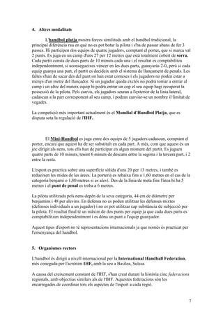 4. Altres modalitats

         L'handbol platja mostra forces similituds amb el handbol tradicional, la
principal diferència rau en què no es pot botar la pilota i s'ha de passar abans de fer 3
passes. Hi participen dos equips de quatre jugadors, comptant el porter, que si marca val
2 punts. Es juga en un camp d'uns 27 per 12 metres que està totalment cobert de sorra.
Cada partit consta de dues parts de 10 minuts cada una i el resultat es comptabilitza
independentment, si aconsegueixes vèncer en les dues parts, guanyaràs 2-0, però si cada
equip guanya una part, el partit es decideix amb el sistema de llançament de penals. Les
faltes s'han de sacar des del punt on han estat comeses i els jugadors no poden estar a
menys d'un metre del llançador. Si un jugador queda exclòs no podrà tornar a entrar al
camp i un altre del mateix equip hi podrà entrar un cop el seu equip hagi recuperat la
possessió de la pilota. Pels canvis, els jugadors seuran a l'exterior de la línia lateral,
cadascun a la part corresponent al seu camp, i podran canviar-se un nombre il·limitat de
vegades.

La competició més important actualment és el Mundial d'Handbol Platja, que es
disputa sota la regulació de l'IHF.



        El Mini-Handbol es juga entre dos equips de 5 jugadors cadascun, comptant el
porter, encara que aquest ha de ser substituït en cada part. A més, com que aquest és un
joc dirigit als nens, tots ells han de participar en algun moment del partit. Es juguen
quatre parts de 10 minuts, tenint 6 minuts de descans entre la segona i la tercera part, i 2
entre la resta.

L'esport es practica sobre una superfície sòlida d'uns 20 per 13 metres, i també es
redueixen les mides de les àrees. La porteria es rebaixa fins a 1,60 metres en el cas de la
categoria benjamí o 1,80 metres si es aleví. Des de la línia de meta fins l'àrea hi ha 5
metres i el punt de penal es troba a 6 metres.

La pilota utilitzada pels nens depèn de la seva categoria, 44 cm de diàmetre per
benjamins i 48 per alevins. En defensa no es poden utilitzar les defenses mixtes
(defenses individuals a un jugador) i no es pot utilitzar cap substància de subjecció per
la pilota. El resultat final té un màxim de dos punts per equip ja que cada dues parts es
comptabilitzen independentment i es dóna un punt a l'equip guanyador.

Aquest tipus d'esport no té representacions internacionals ja que només és practicat per
l'ensenyança del handbol.


5. Organismes rectors

L'handbol és dirigit a nivell internacional per la International Handball Federation,
més coneguda per l'acrònim IHF, amb la seu a Basilea, Suïssa.

A causa del creixement constant de l'IHF, s'han creat durant la història cinc federacions
regionals, amb objectius similars als de l'IHF. Aquestes federacions són les
encarregades de coordinar tots els aspectes de l'esport a cada regió.


                                                                                            7
 