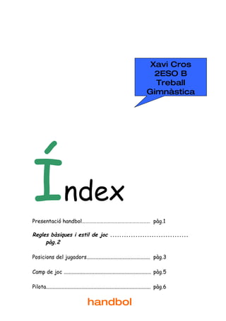 Xavi Cros
                                                                               2ESO B
                                                                               Treball
                                                                             Gimnàstica




Índex
Presentació handbol………………………………………………… pàg.1

Regles bàsiques i estil de joc ..................................
     pàg.2

Posicions del jugadors................................................ pàg.3

Camp de joc .................................................................. pàg.5

Pilota............................................................................... pàg.6


                                     handbol
 