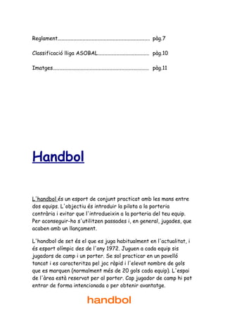 Reglament...................................................................... pàg.7

Classificació lliga ASOBAL....................................... pàg.10

Imatges......................................................................... pàg.11




Handbol

L'handbol és un esport de conjunt practicat amb les mans entre
dos equips. L'objectiu és introduir la pilota a la porteria
contrària i evitar que l'introdueixin a la porteria del teu equip.
Per aconseguir-ho s'utilitzen passades i, en general, jugades, que
acaben amb un llançament.

L'handbol de set és el que es juga habitualment en l'actualitat, i
és esport olímpic des de l'any 1972. Juguen a cada equip sis
jugadors de camp i un porter. Se sol practicar en un pavelló
tancat i es caracteritza pel joc ràpid i l'elevat nombre de gols
que es marquen (normalment més de 20 gols cada equip). L'espai
de l'àrea està reservat per al porter. Cap jugador de camp hi pot
entrar de forma intencionada o per obtenir avantatge.


                                   handbol
 