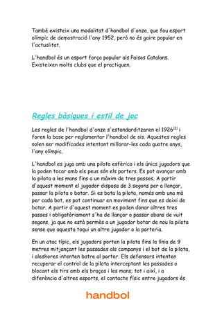 També existeix una modalitat d'handbol d'onze, que fou esport
olímpic de demostració l'any 1952, però no és gaire popular en
l'actualitat.

L'handbol és un esport força popular als Països Catalans.
Existeixen molts clubs que el practiquen.




Regles bàsiques i estil de joc
Les regles de l'handbol d'onze s'estandarditzaren el 1926[2] i
foren la base per reglamentar l'handbol de sis. Aquestes regles
solen ser modificades intentant millorar-les cada quatre anys,
l'any olímpic.

L'handbol es juga amb una pilota esfèrica i els únics jugadors que
la poden tocar amb els peus són els porters. Es pot avançar amb
la pilota a les mans fins a un màxim de tres passes. A partir
d'aquest moment el jugador disposa de 3 segons per a llançar,
passar la pilota o botar. Si es bota la pilota, només amb una mà
per cada bot, es pot continuar en moviment fins que es deixi de
botar. A partir d'aquest moment es poden donar altres tres
passes i obligatòriament s'ha de llançar o passar abans de vuit
segons, ja que no està permès a un jugador botar de nou la pilota
sense que aquesta toqui un altre jugador o la porteria.

En un atac típic, els jugadors porten la pilota fins la línia de 9
metres mitjançant les passades als companys i el bot de la pilota,
i aleshores intenten batre al porter. Els defensors intenten
recuperar el control de la pilota interceptant les passades o
blocant els tirs amb els braços i les mans; tot i així, i a
diferència d'altres esports, el contacte físic entre jugadors és


                      handbol
 