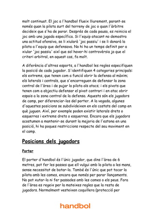 molt continuat. El joc a l'handbol flueix lliurement, parant-se
només quan la pilota surt del terreny de joc o quan l'àrbitre
decideix que s'ha de parar. Després de cada pausa, es reinicia el
joc amb una jugada específica. Si l'equip atacant no demostra
una actitud ofensiva, se li xiularà 'joc passiu' i se li donarà la
pilota a l'equip que defensava. No hi ha un temps definit per a
xiular 'joc passiu' així que sol haver-hi controvèrsia ja que el
criteri arbitral, en aquest cas, fa molt.

A diferència d'altres esports, a l'handbol les regles especifiquen
la posició de cada jugador. S'identifiquen 4 categories principals:
els extrems, que tenen com a funció obrir la defensa al màxim;
els laterals i centrals, que s'encarreguen de defensar la zona
central de l'àrea i de pujar la pilota als atacs; i els pivots que
tenen com a objectiu defensar el pivot contrari i en atac obrir
espais a la zona central de la defensa. Aquests són els jugadors
de camp, per diferenciar-los del porter. A la vegada, algunes
d'aquestes posicions se subdivideixen en els costats del camp en
què juguen. Així, per exemple poden existir laterals drets o
esquerres i extrems drets o esquerres. Encara que els jugadors
acostumen a mantenir-se durant la majoria de l'estona en una
posició, hi ha poques restriccions respecte del seu moviment en
el camp.

Posicions dels jugadors
Porter

El porter d'handbol és l'únic jugador, que dins l'àrea de 6
metres, pot fer les passes que ell vulgui amb la pilota a les mans,
sense necessitat de botar-la. També és l'únic que pot tocar la
pilota amb les cames, encara que només per parar llançaments.
No pot xutar-la ni fer passades amb les cames o els peus. Fora
de l'àrea es regeix per la mateixes regles que la resta de
jugadors. Normalment vesteixen coquillera (protecció per



                       handbol
 