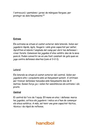 l'entrecuix) i pantalons i jersei de mànigues llargues, per
protegir-se dels llançaments.[3]




Extrem

Els extrems se situen al costat exterior dels laterals. Solen ser
jugadors ràpids, àgils, lleugers i amb gran capacitat per saltar.
Aprofiten al màxim l'amplada del camp per obrir les defenses i
crear forats. Comencen les jugades d'atac estàtic des de la seva
posició. Poden convertir-se en una font constant de gols quan es
juga contra defenses obertes (com el 3-2-1).



Lateral

Els laterals se situen al costat exterior del central. Solen ser
jugadors alts i corpulents amb un llançament potent. S'utilitzen
per trencar defenses tancades amb llançaments des de 9
metres. Donen força joc i solen fer assistències als extrems i als
pivots.

Central

El central és l'eix de l'equip. Ell mana en atac i defensa: marca
les jugades, col·loca als jugadors i indica on s'han de començar
els atacs estàtics. A més, sol tenir una gran capacitat tàctica,
tècnica i és ràpid de reflexos.




                       handbol
 