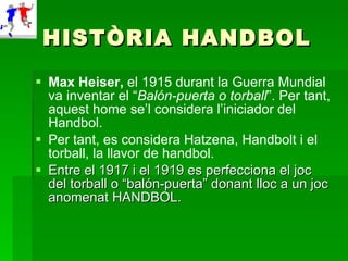 HISTÒRIA HANDBOL Max Heiser,  el 1915 durant la Guerra Mundial va inventar el “ Balón-puerta o torball ”. Per tant, aquest home se’l considera l’iniciador del Handbol. Per tant, es considera Hatzena, Handbolt i el torball, la llavor de handbol. Entre el 1917 i el 1919 es perfecciona el joc del torball o “balón-puerta” donant lloc a un joc anomenat HANDBOL.  