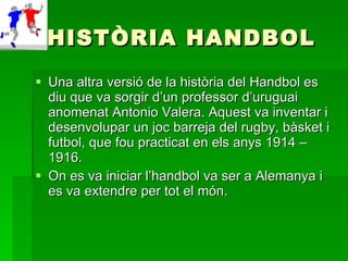 HISTÒRIA HANDBOL Una altra versió de la història del Handbol es diu que va sorgir d’un professor d’uruguai anomenat Antonio Valera. Aquest va inventar i desenvolupar un joc barreja del rugby, bàsket i futbol, que fou practicat en els anys 1914 – 1916.  On es va iniciar l’handbol va ser a Alemanya i es va extendre per tot el món. 