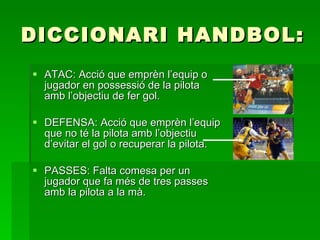 DICCIONARI HANDBOL: ATAC: Acció que emprèn l’equip o jugador en possessió de la pilota amb l’objectiu de fer gol.  DEFENSA: Acció que emprèn l’equip que no té la pilota amb l’objectiu d’evitar el gol o recuperar la pilota. PASSES: Falta comesa per un jugador que fa més de tres passes amb la pilota a la mà. 