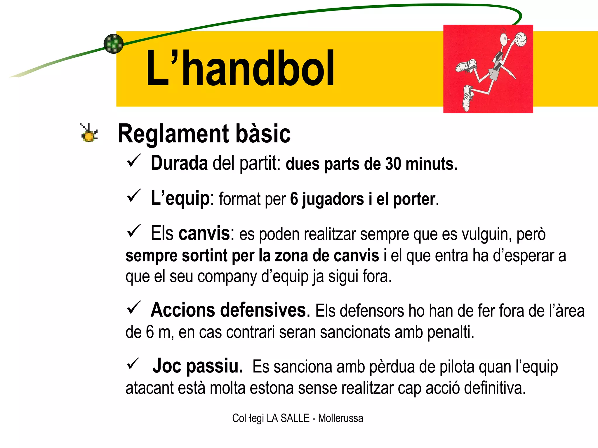 L’handbol Reglament bàsic Durada  del partit:  dues parts de 30 minuts . L’equip :  format per  6 jugadors i el porter . Els  canvis :  es poden realitzar sempre que es vulguin, però  sempre sortint per la zona de canvis  i el que entra ha d’esperar a que el seu company d’equip ja sigui fora. Accions defensives .  Els defensors ho han de fer fora de l’àrea de 6 m, en cas contrari seran sancionats amb penalti. Joc passiu.  Es sanciona amb pèrdua de pilota quan l’equip atacant està molta estona sense realitzar cap acció definitiva. 