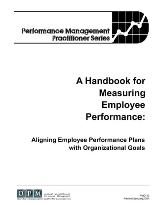 A Handbook for
                                                   Measuring
                                                   Employee
                                                Performance:

           Aligning Employee Performance Plans
                      with Organizational Goals




                      UnitedStatesOfficeof
                      Personnel Management                        PMD-13
WorkforceCompensation andPerformanceService            RevisedJanuary2001
 